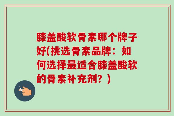 膝盖酸软骨素哪个牌子好(挑选骨素品牌:如何选择适合膝盖酸软的骨素补充剂?) 膝盖酸软骨素哪个牌子好(挑选骨素品牌:如何选择适合膝盖酸软的骨素补充剂?)