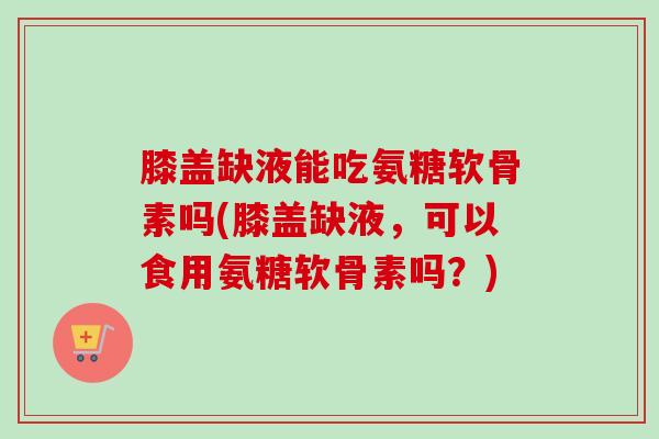 膝盖缺液能吃氨糖软骨素吗(膝盖缺液，可以食用氨糖软骨素吗？)