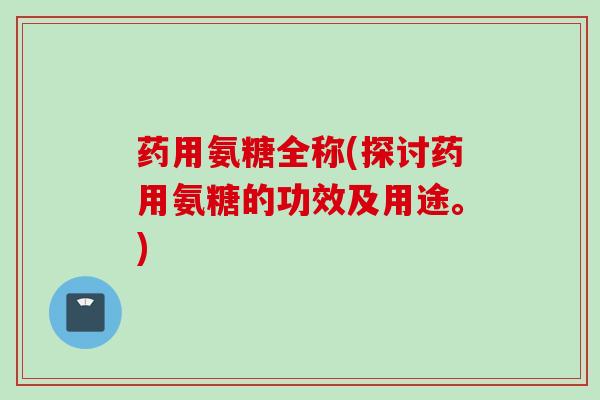药用氨糖全称(探讨药用氨糖的功效及用途。)