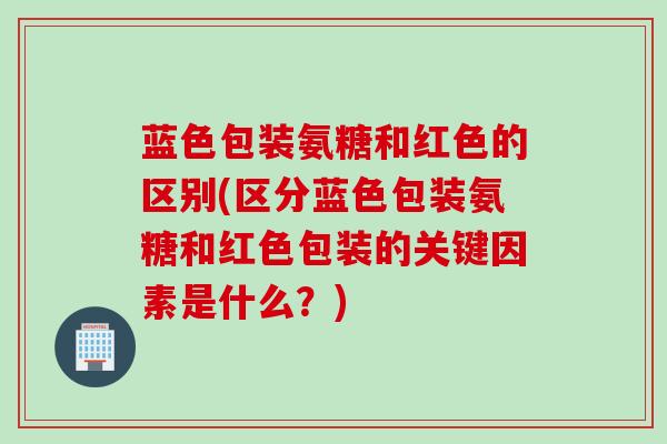 蓝色包装氨糖和红色的区别(区分蓝色包装氨糖和红色包装的关键因素是什么？)