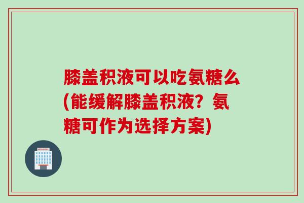 膝盖积液可以吃氨糖么(能缓解膝盖积液？氨糖可作为选择方案)