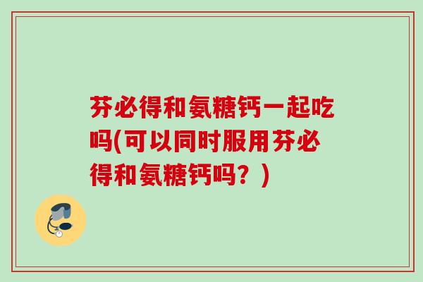 芬必得和氨糖钙一起吃吗(可以同时服用芬必得和氨糖钙吗？)
