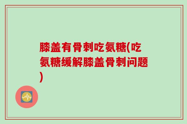 膝盖有骨刺吃氨糖(吃氨糖缓解膝盖骨刺问题)