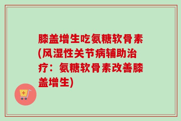 膝盖增生吃氨糖软骨素(风湿性关节病辅助治疗：氨糖软骨素改善膝盖增生)