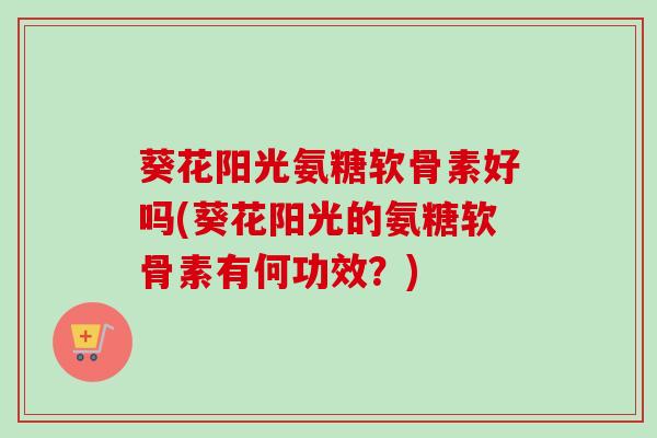 葵花阳光氨糖软骨素好吗(葵花阳光的氨糖软骨素有何功效？)