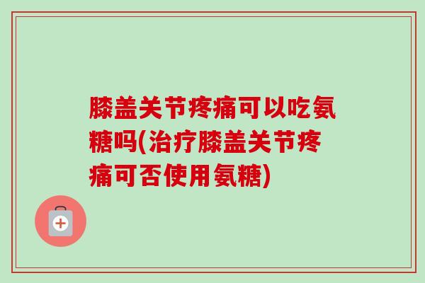 膝盖关节疼痛可以吃氨糖吗(治疗膝盖关节疼痛可否使用氨糖)