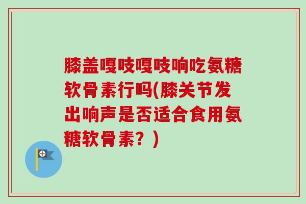 膝盖嘎吱嘎吱响吃氨糖软骨素行吗(膝关节发出响声是否适合食用氨糖软骨素？)