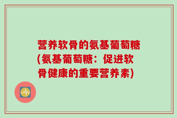 营养软骨的氨基葡萄糖(氨基葡萄糖：促进软骨健康的重要营养素)