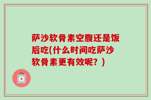 萨沙软骨素空腹还是饭后吃(什么时间吃萨沙软骨素更有效呢？)