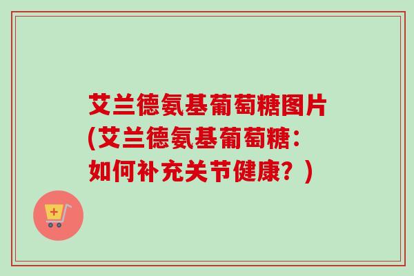 艾兰德氨基葡萄糖图片(艾兰德氨基葡萄糖：如何补充关节健康？)