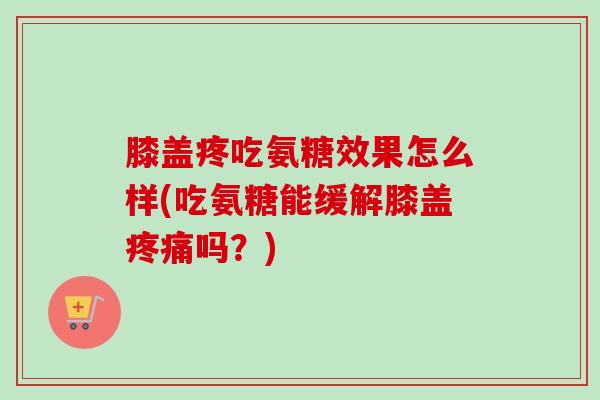 膝盖疼吃氨糖效果怎么样(吃氨糖能缓解膝盖疼痛吗？)