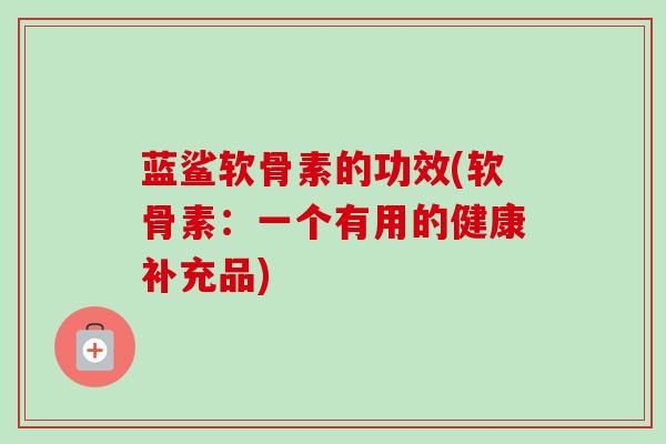 蓝鲨软骨素的功效(软骨素：一个有用的健康补充品)