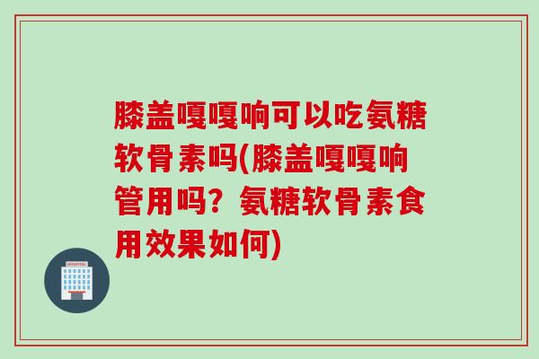 膝盖嘎嘎响可以吃氨糖软骨素吗(膝盖嘎嘎响管用吗？氨糖软骨素食用效果如何)