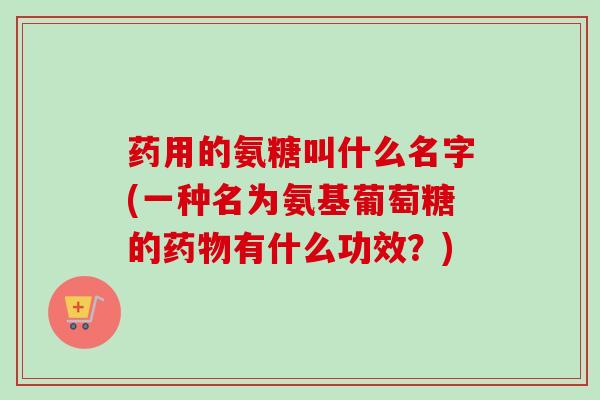 药用的氨糖叫什么名字(一种名为氨基葡萄糖的药物有什么功效？)