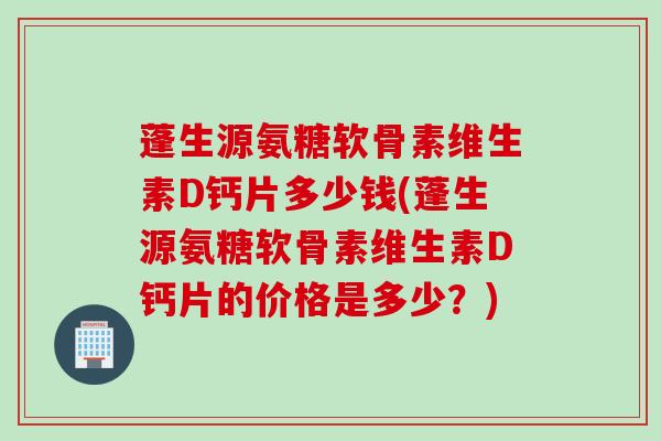 蓬生源氨糖软骨素维生素D钙片多少钱(蓬生源氨糖软骨素维生素D钙片的价格是多少？)