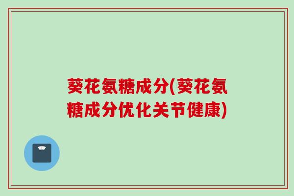 葵花氨糖成分(葵花氨糖成分优化关节健康)