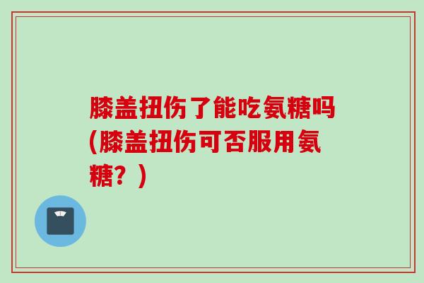 膝盖扭伤了能吃氨糖吗(膝盖扭伤可否服用氨糖？)