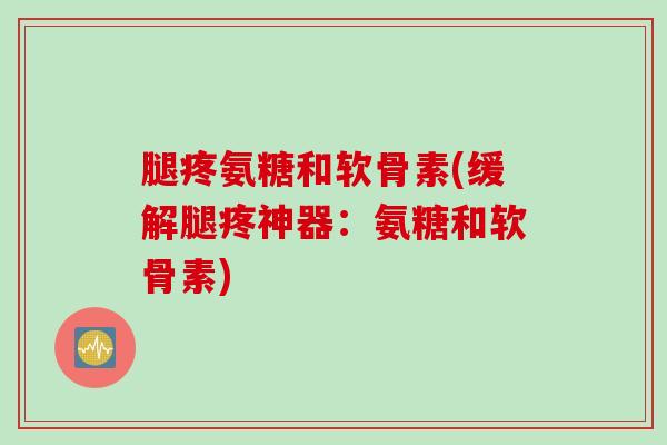腿疼氨糖和软骨素(缓解腿疼神器：氨糖和软骨素)