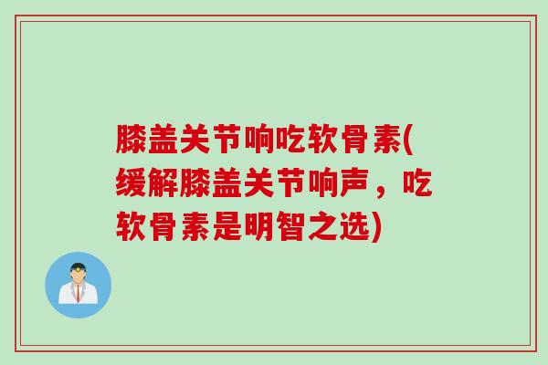 膝盖关节响吃软骨素(缓解膝盖关节响声，吃软骨素是明智之选)