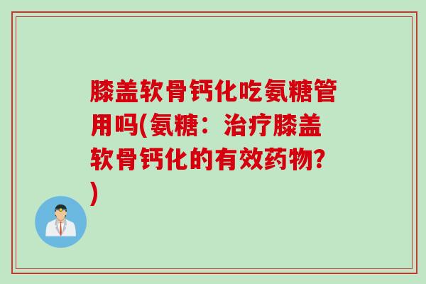 膝盖软骨钙化吃氨糖管用吗(氨糖：治疗膝盖软骨钙化的有效药物？)