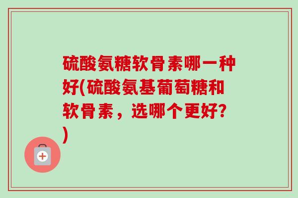硫酸氨糖软骨素哪一种好(硫酸氨基葡萄糖和软骨素，选哪个更好？)