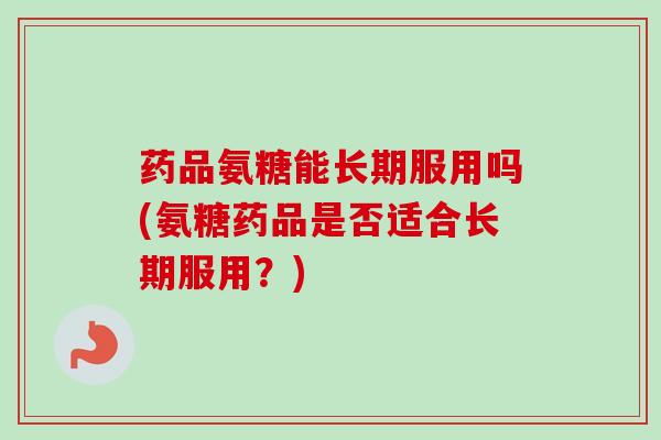 药品氨糖能长期服用吗(氨糖药品是否适合长期服用？)