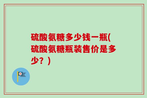 硫酸氨糖多少钱一瓶(硫酸氨糖瓶装售价是多少？)