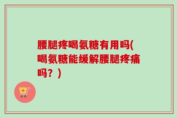腰腿疼喝氨糖有用吗(喝氨糖能缓解腰腿疼痛吗？)