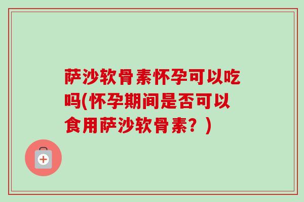 萨沙软骨素怀孕可以吃吗(怀孕期间是否可以食用萨沙软骨素？)