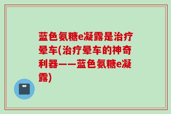 蓝色氨糖e凝露是治疗晕车(治疗晕车的神奇利器——蓝色氨糖e凝露)