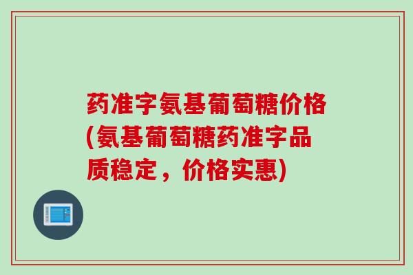 药准字氨基葡萄糖价格(氨基葡萄糖药准字品质稳定，价格实惠)
