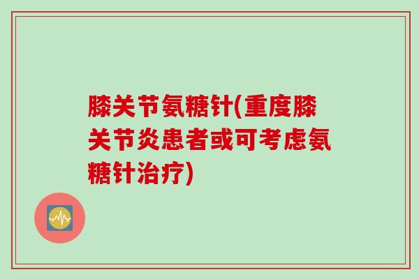 膝关节氨糖针(重度膝关节炎患者或可考虑氨糖针治疗)