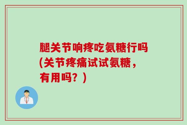 腿关节响疼吃氨糖行吗(关节疼痛试试氨糖，有用吗？)