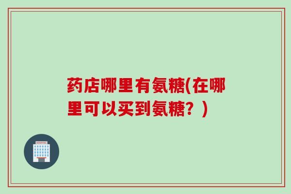 药店哪里有氨糖(在哪里可以买到氨糖?) 药店哪里有氨糖(在哪里可以买到氨糖?)