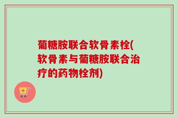葡糖胺联合软骨素栓(软骨素与葡糖胺联合治疗的药物栓剂)