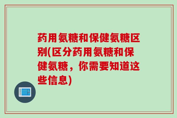 药用氨糖和保健氨糖区别(区分药用氨糖和保健氨糖，你需要知道这些信息)