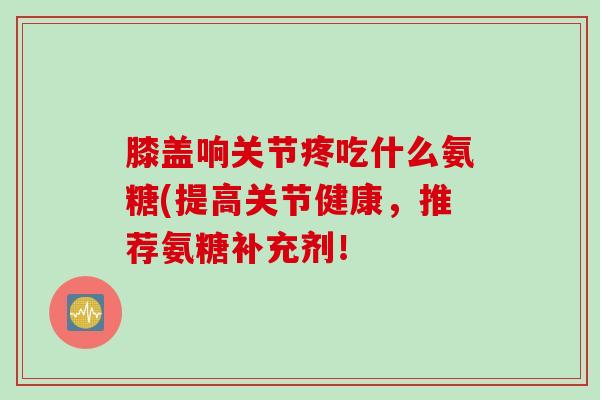 膝盖响关节疼吃什么氨糖(提高关节健康,推荐氨糖补充剂! 膝盖响关节疼吃什么氨糖(提高关节健康,推荐氨糖补充剂!