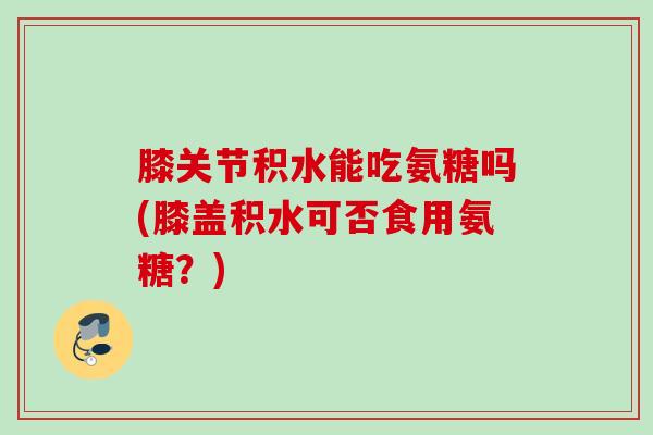 膝关节积水能吃氨糖吗(膝盖积水可否食用氨糖？)