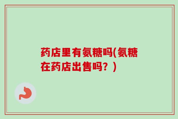 药店里有氨糖吗(氨糖在药店出售吗？)