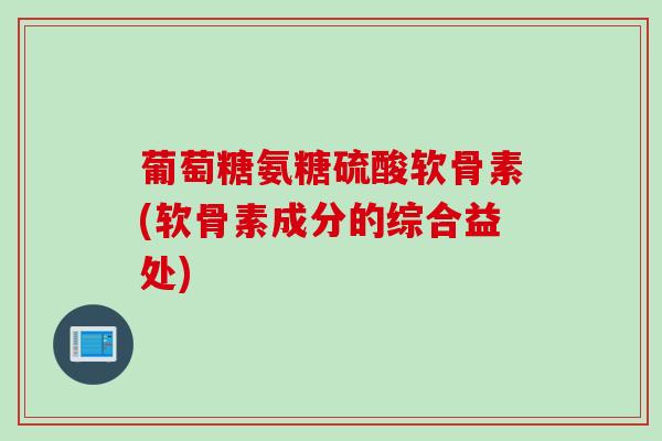 葡萄糖氨糖硫酸软骨素(软骨素成分的综合益处)