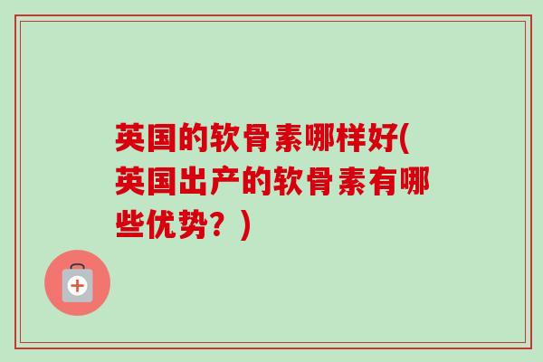 英国的软骨素哪样好(英国出产的软骨素有哪些优势？)