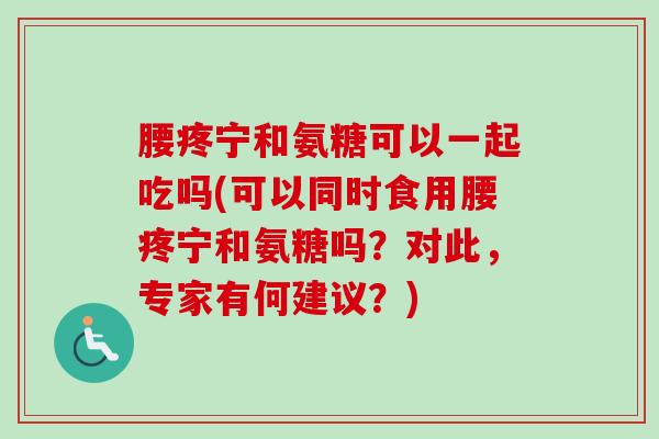 腰疼宁和氨糖可以一起吃吗(可以同时食用腰疼宁和氨糖吗？对此，专家有何建议？)