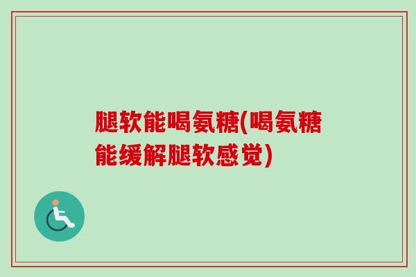 腿软能喝氨糖(喝氨糖能缓解腿软感觉)