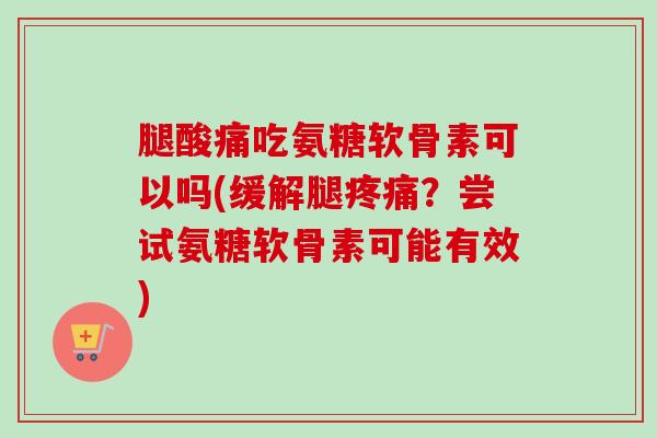 腿酸痛吃氨糖软骨素可以吗(缓解腿疼痛？尝试氨糖软骨素可能有效)