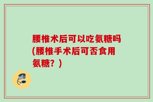 腰椎术后可以吃氨糖吗(腰椎手术后可否食用氨糖？)