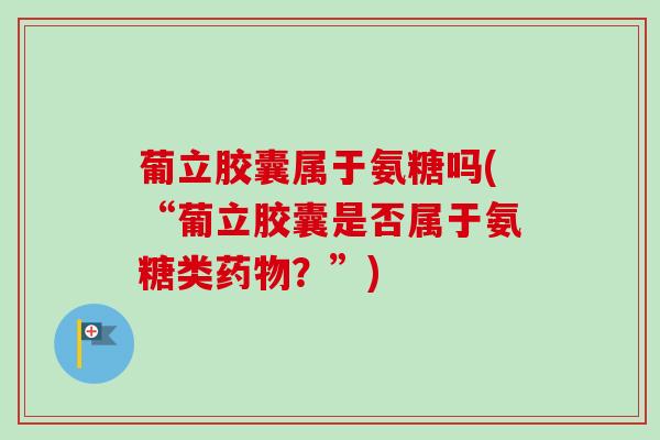 葡立胶囊属于氨糖吗(“葡立胶囊是否属于氨糖类药物？”)