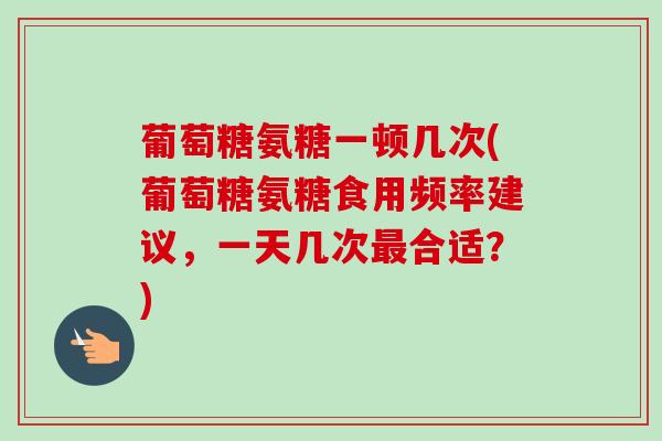 葡萄糖氨糖一顿几次(葡萄糖氨糖食用频率建议，一天几次最合适？)