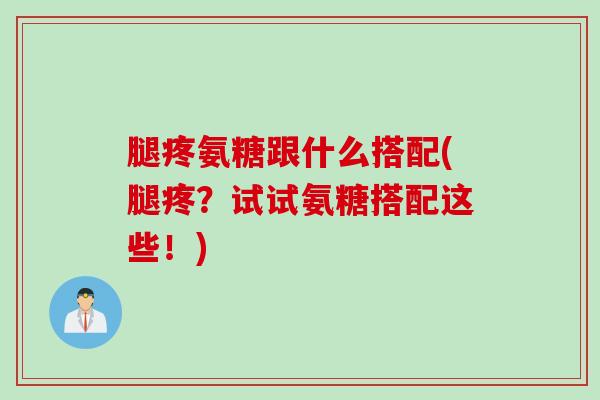 腿疼氨糖跟什么搭配(腿疼？试试氨糖搭配这些！)