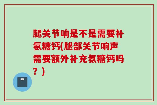 腿关节响是不是需要补氨糖钙(腿部关节响声需要额外补充氨糖钙吗？)