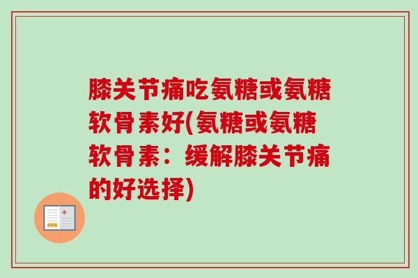膝关节痛吃氨糖或氨糖软骨素好(氨糖或氨糖软骨素：缓解膝关节痛的好选择)